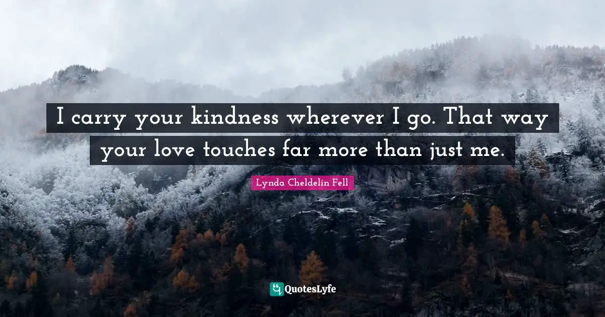I carry your kindness wherever I go. That way your love touches far more than just me.