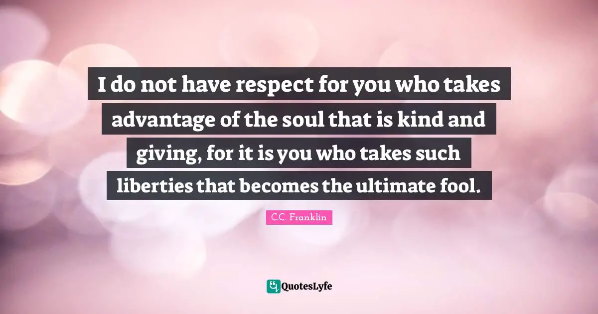 I do not have respect for you who takes advantage of the soul that is kind and giving, for it is you who takes such liberties that becomes the ultimate fool.