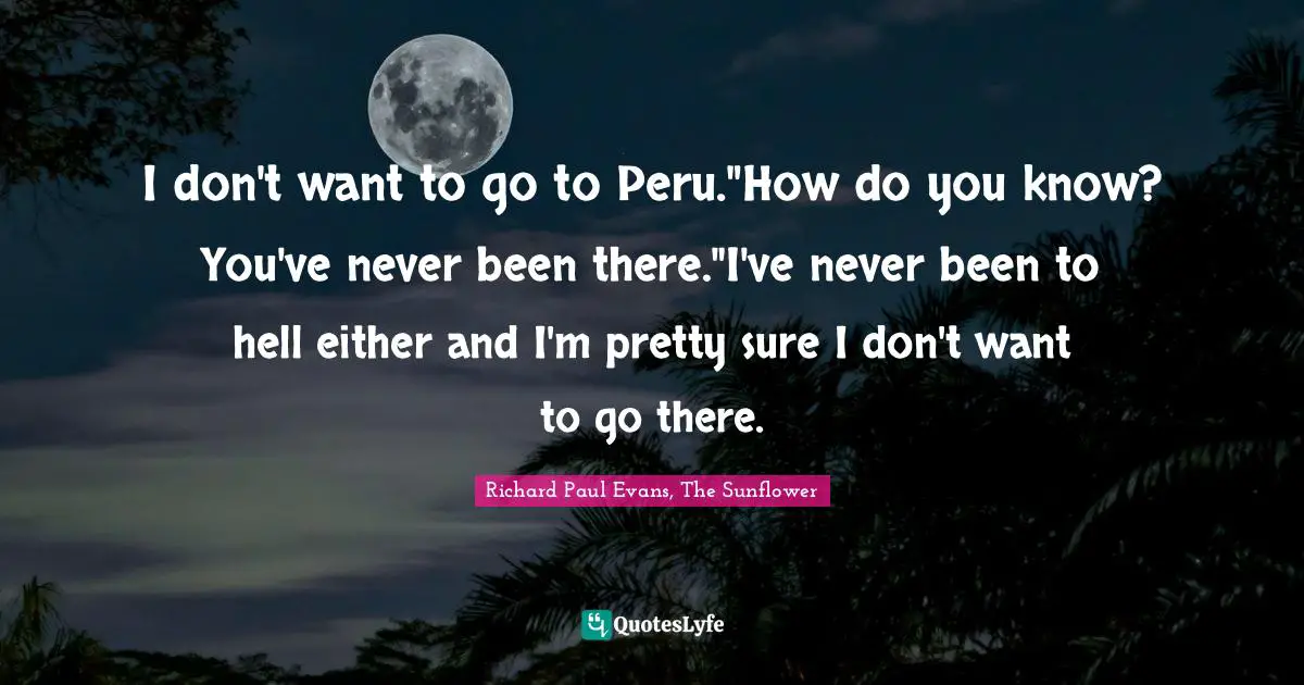 I don't want to go to Peru."How do you know? You've never been there."I've never been to hell either and I'm pretty sure I don't want to go there.