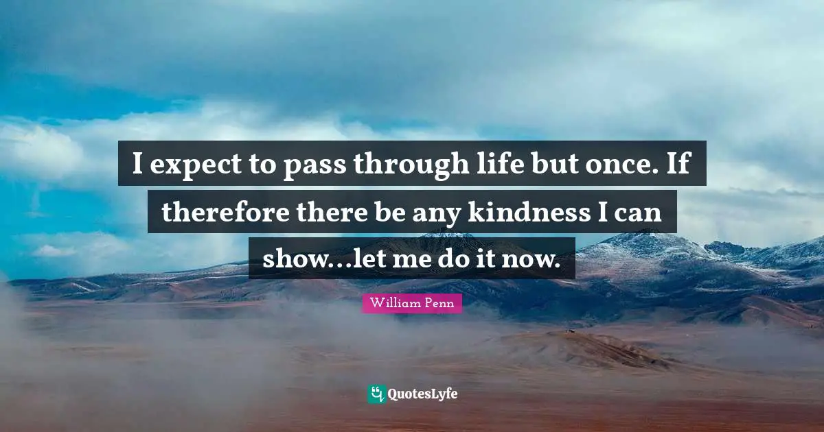 I expect to pass through life but once. If therefore there be any kindness I can show...let me do it now.