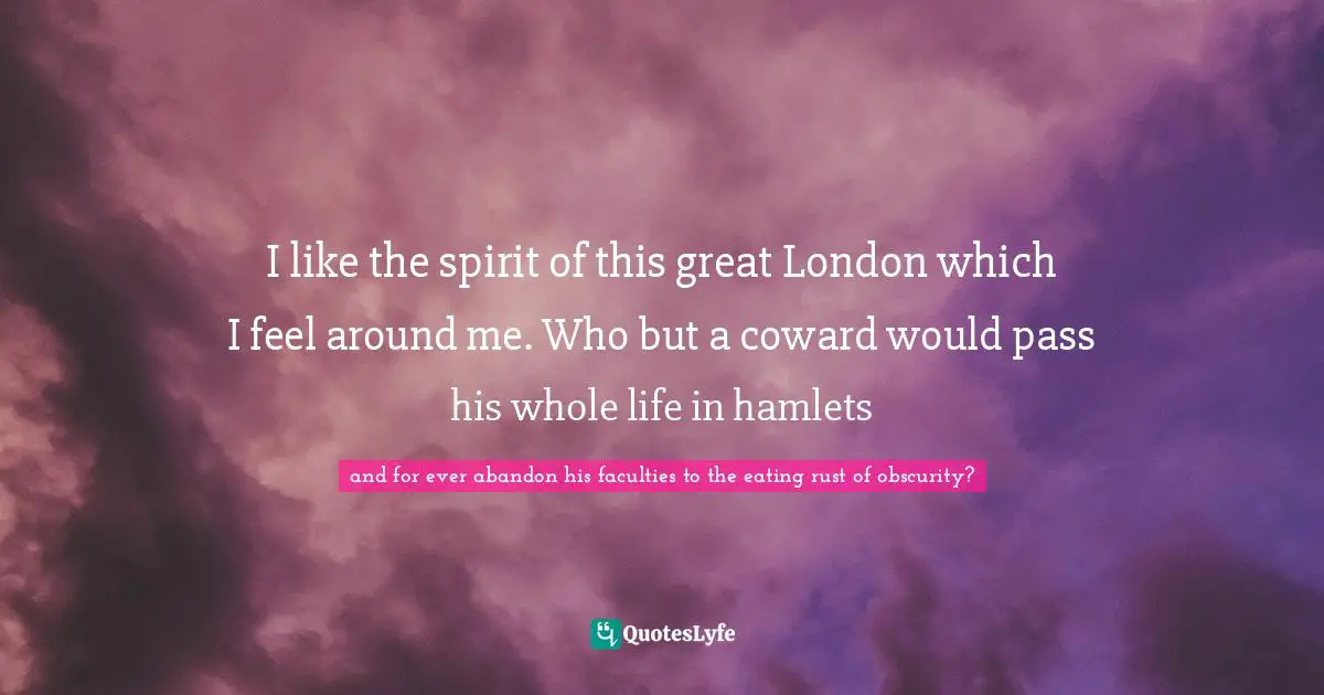 I like the spirit of this great London which I feel around me. Who but a coward would pass his whole life in hamlets