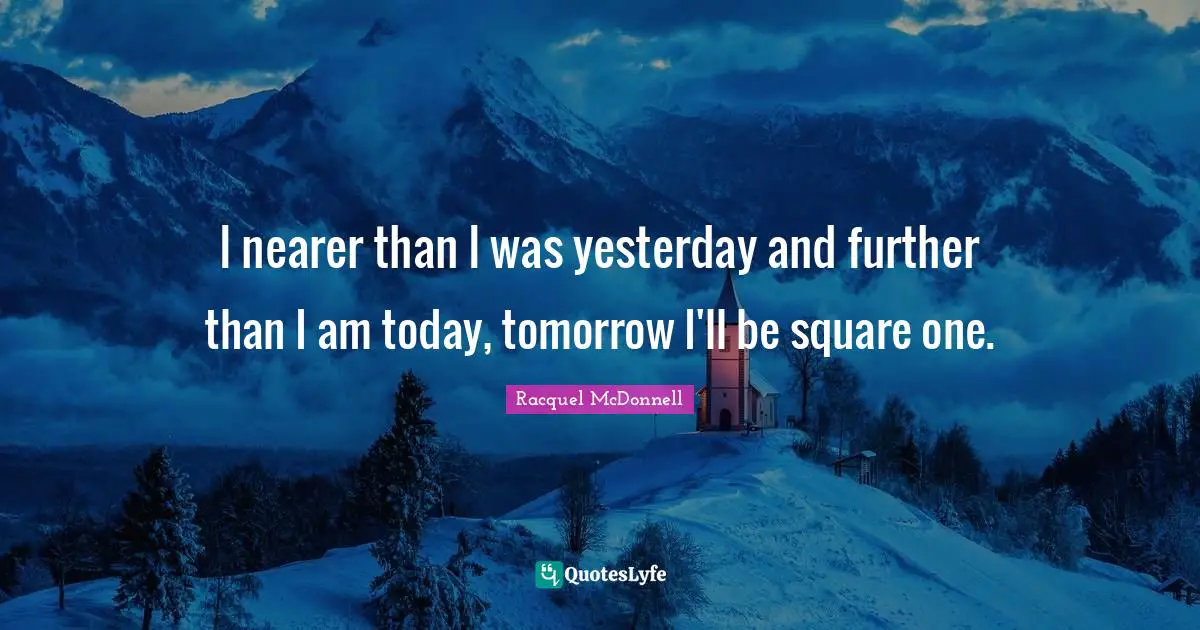 I nearer than I was yesterday and further than I am today, tomorrow I'll be square one.
