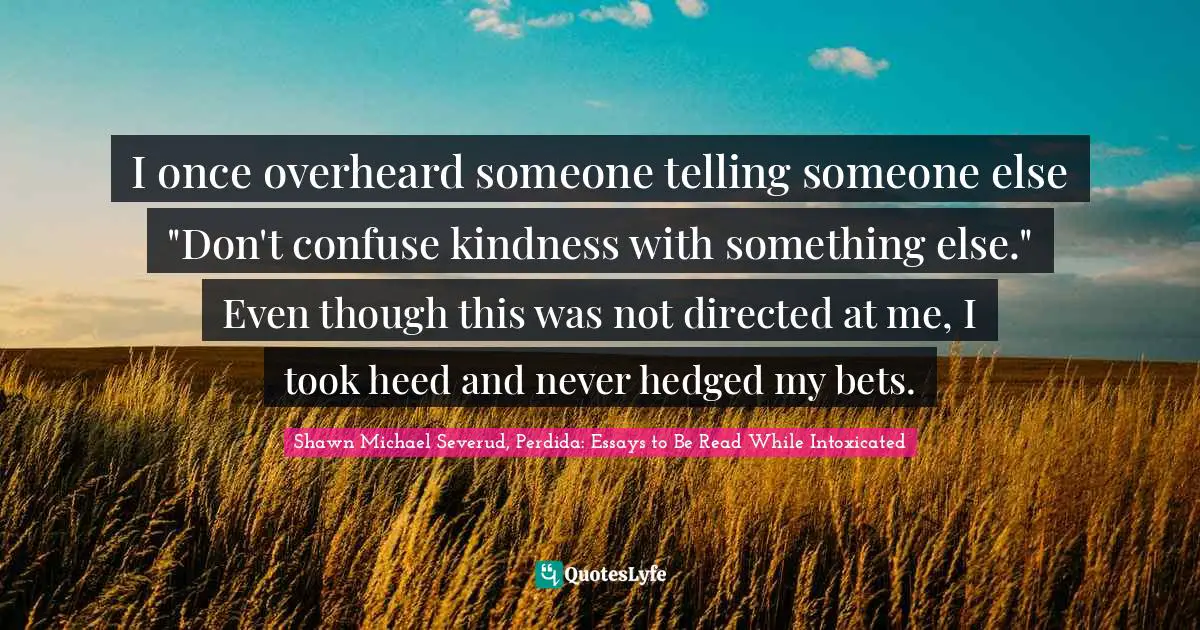 I once overheard someone telling someone else "Don't confuse kindness with something else." Even though this was not directed at me, I took heed and never hedged my bets.