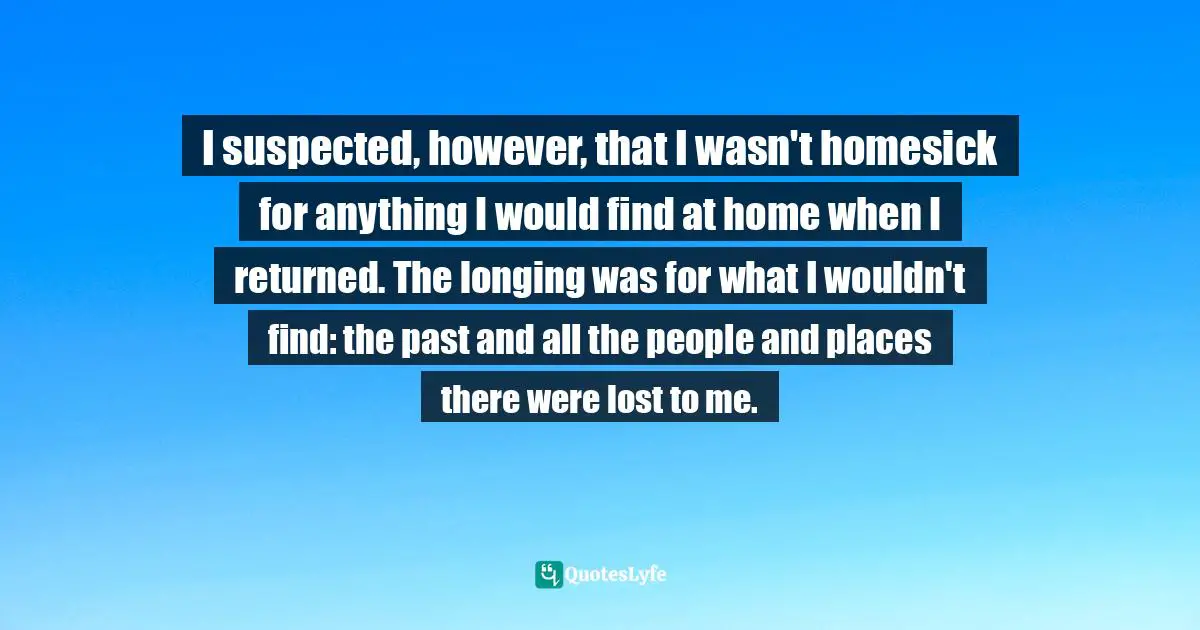 I suspected, however, that I wasn't homesick for anything I would find at home when I returned. The longing was for what I wouldn't find: the past and all the people and places there were lost to me.