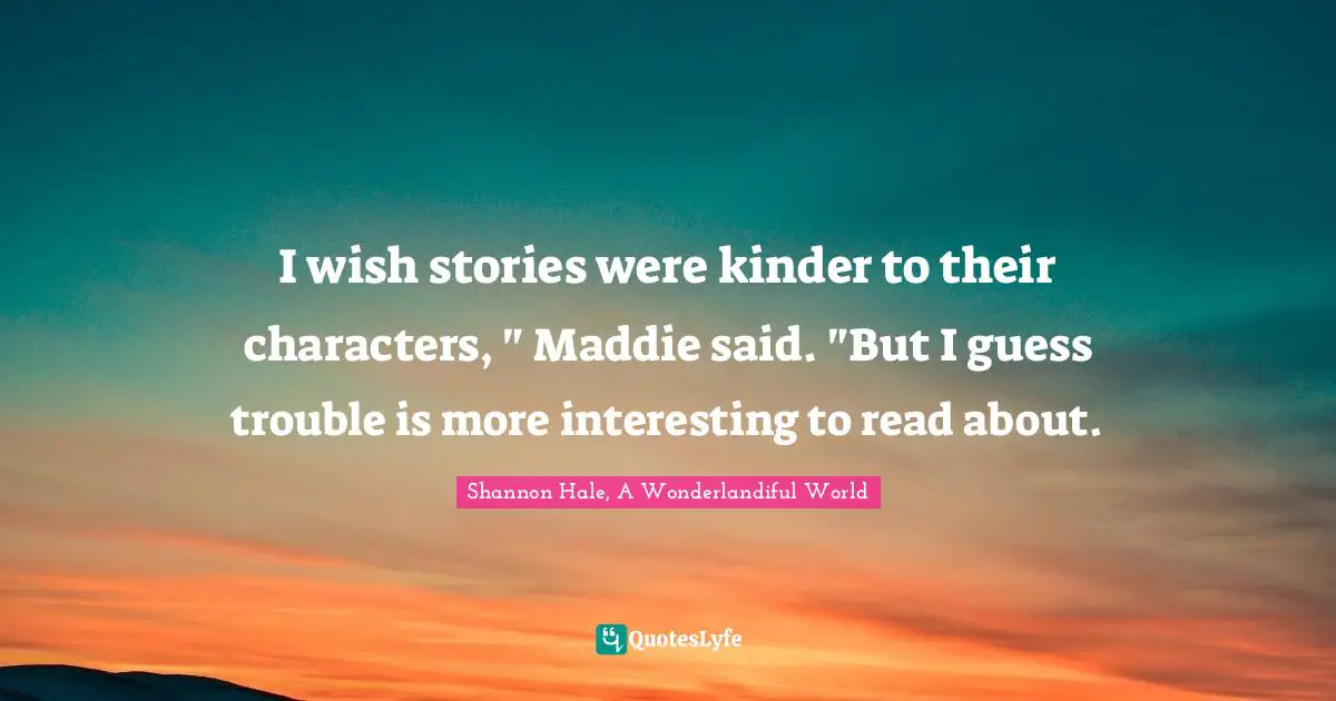 I wish stories were kinder to their characters, " Maddie said. "But I guess trouble is more interesting to read about.