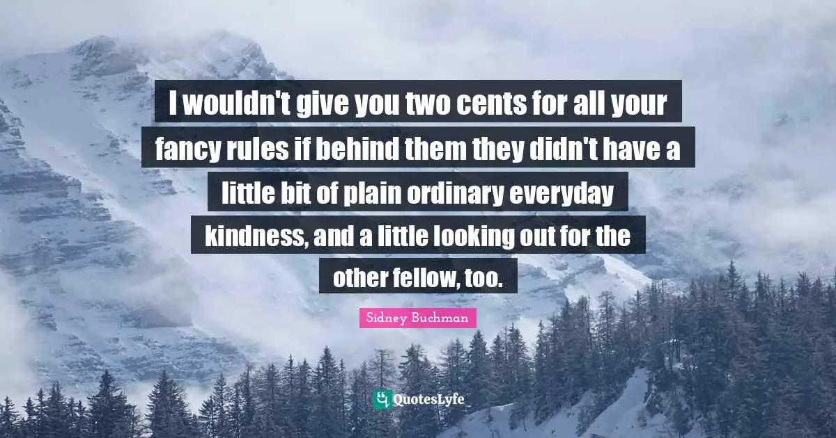 I wouldn't give you two cents for all your fancy rules if behind them they didn't have a little bit of plain ordinary everyday kindness, and a little looking out for the other fellow, too.