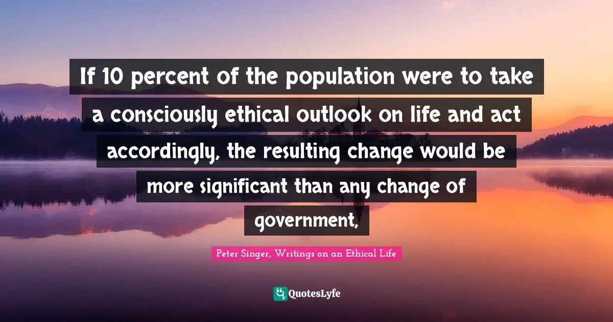 If 10 percent of the population were to take a consciously ethical outlook on life and act accordingly, the resulting change would be more significant than any change of government, 