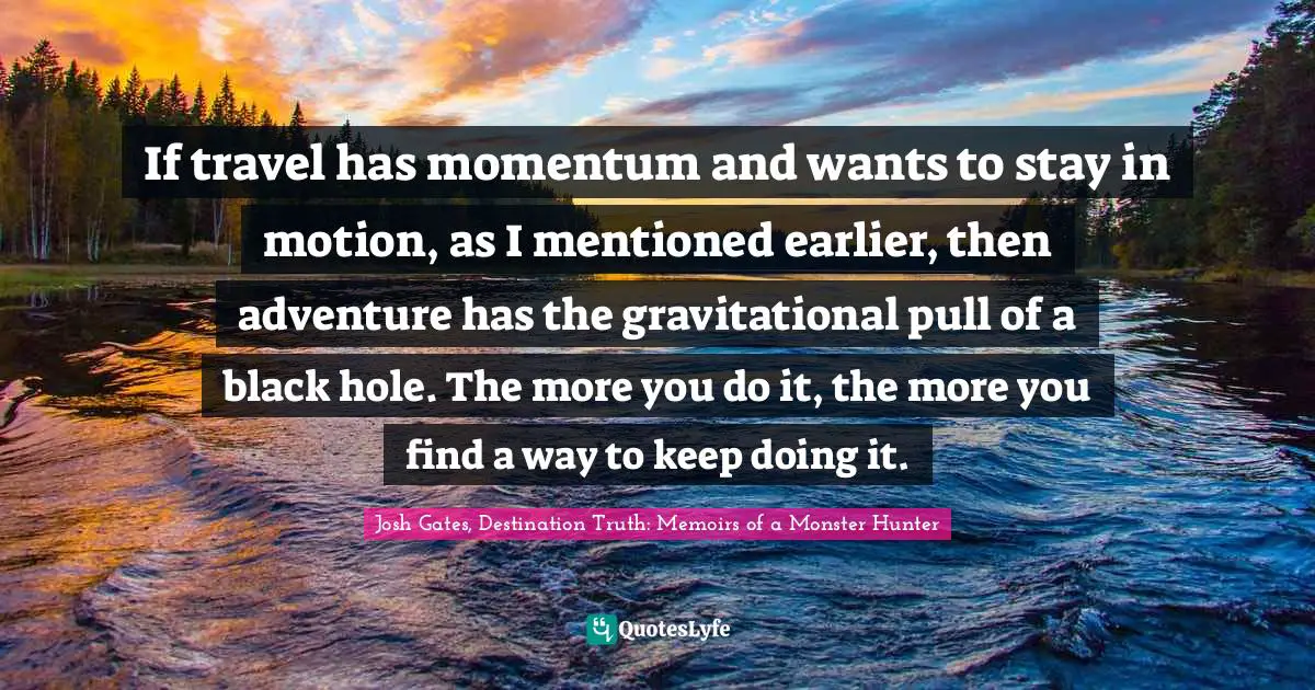 If travel has momentum and wants to stay in motion, as I mentioned earlier, then adventure has the gravitational pull of a black hole. The more you do it, the more you find a way to keep doing it.