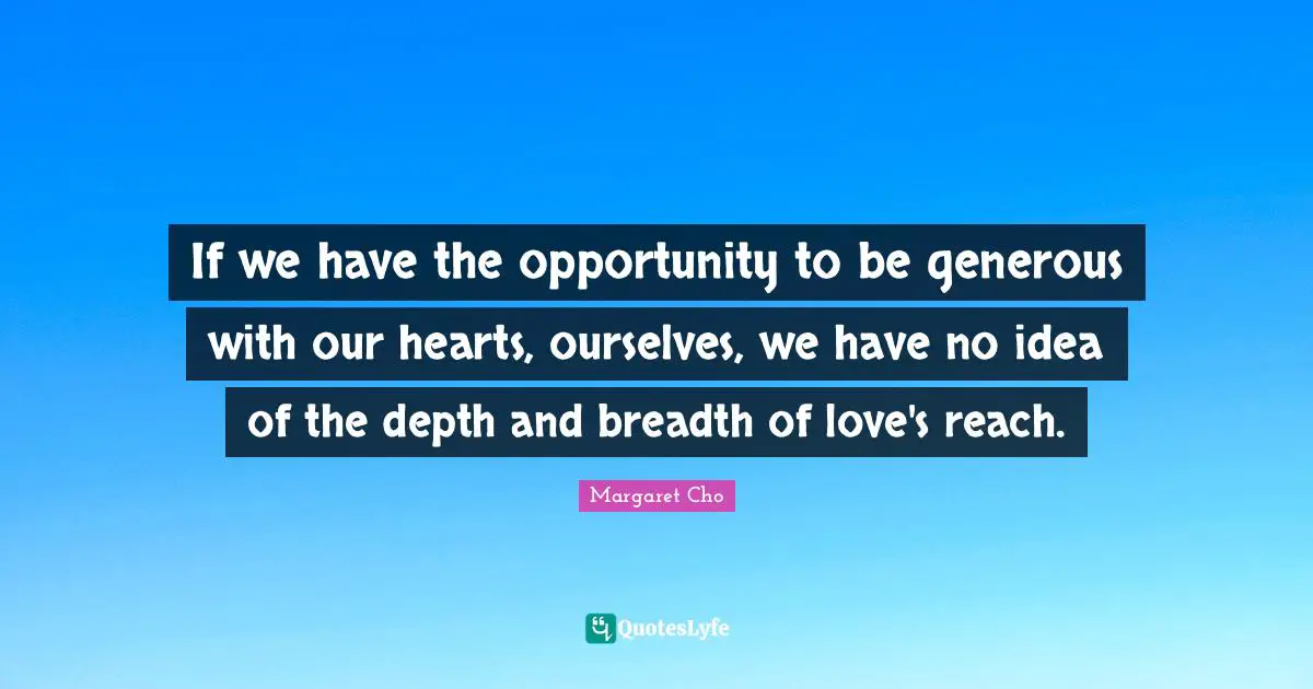 If we have the opportunity to be generous with our hearts, ourselves, we have no idea of the depth and breadth of love's reach.