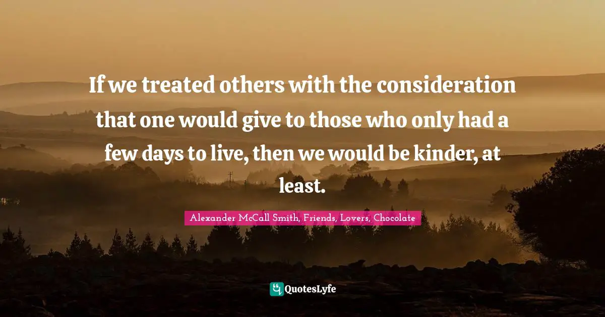 If we treated others with the consideration that one would give to those who only had a few days to live, then we would be kinder, at least.