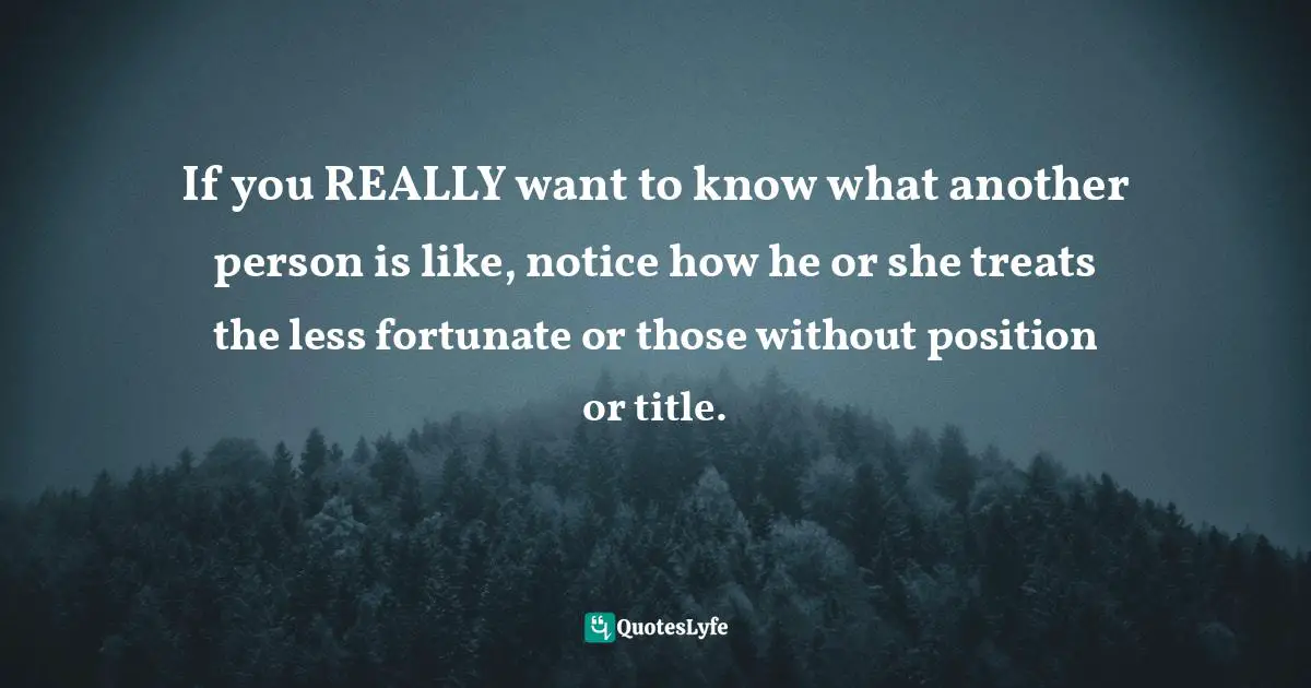 If you REALLY want to know what another person is like, notice how he or she treats the less fortunate or those without position or title.