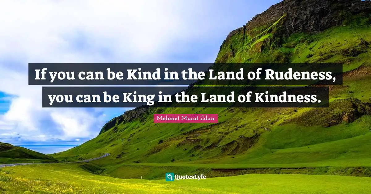 If you can be Kind in the Land of Rudeness, you can be King in the Land of Kindness.