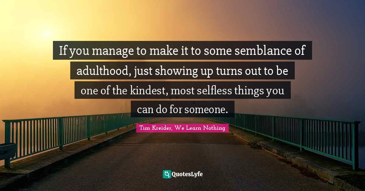 If you manage to make it to some semblance of adulthood, just showing up turns out to be one of the kindest, most selfless things you can do for someone.