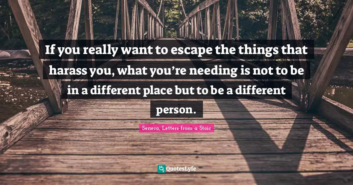 If you really want to escape the things that harass you, what you’re needing is not to be in a different place but to be a different person.