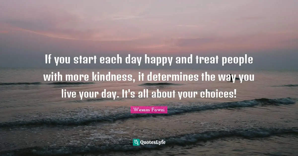 If you start each day happy and treat people with more kindness, it determines the way you live your day. It's all about your choices!