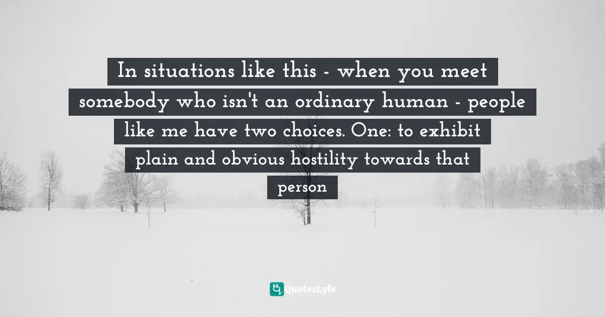 In situations like this - when you meet somebody who isn't an ordinary human - people like me have two choices. One: to exhibit plain and obvious hostility towards that person