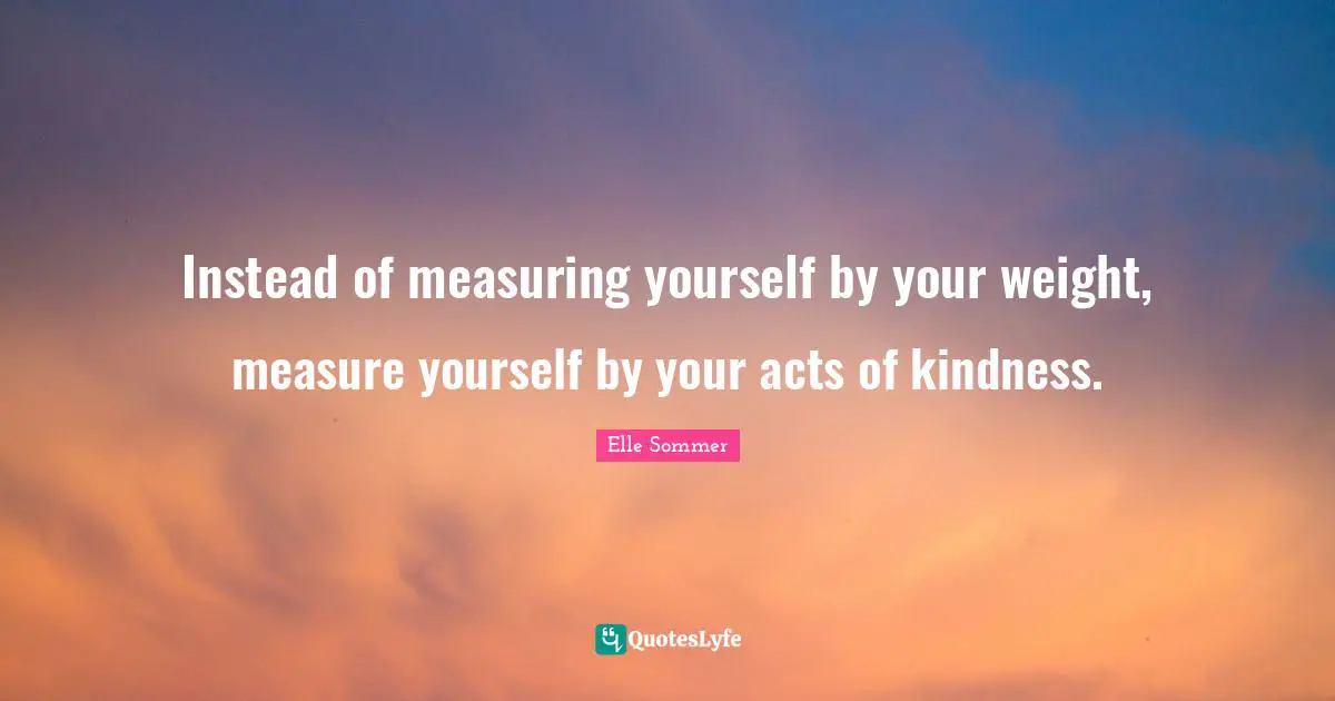 Instead of measuring yourself by your weight, measure yourself by your acts of kindness.