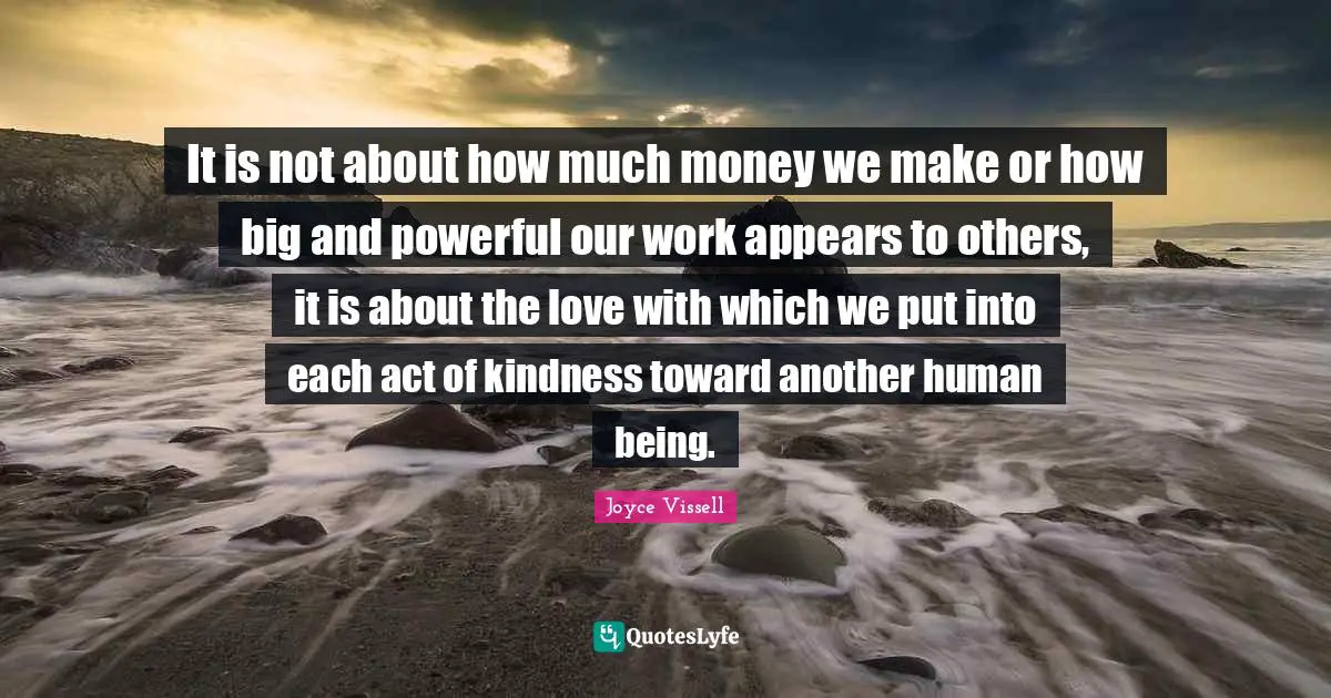 It is not about how much money we make or how big and powerful our work appears to others, it is about the love with which we put into each act of kindness toward another human being.