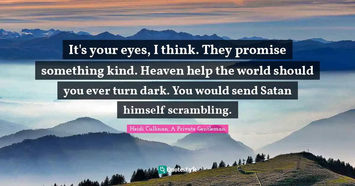 It's your eyes, I think. They promise something kind. Heaven help the world should you ever turn dark. You would send Satan himself scrambling.