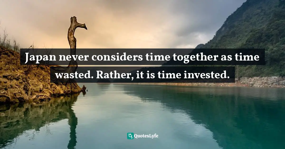 Japan never considers time together as time wasted. Rather, it is time invested.