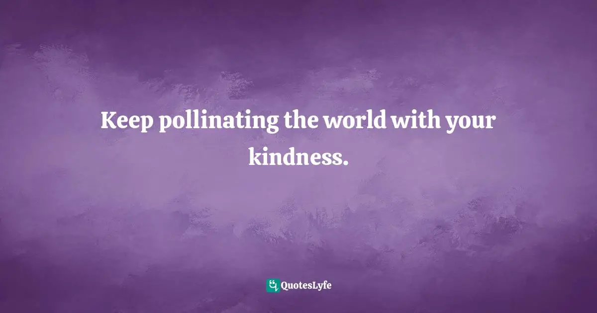 Keep pollinating the world with your kindness.