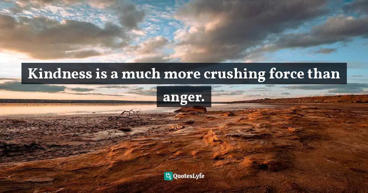 Kindness is a much more crushing force than anger.