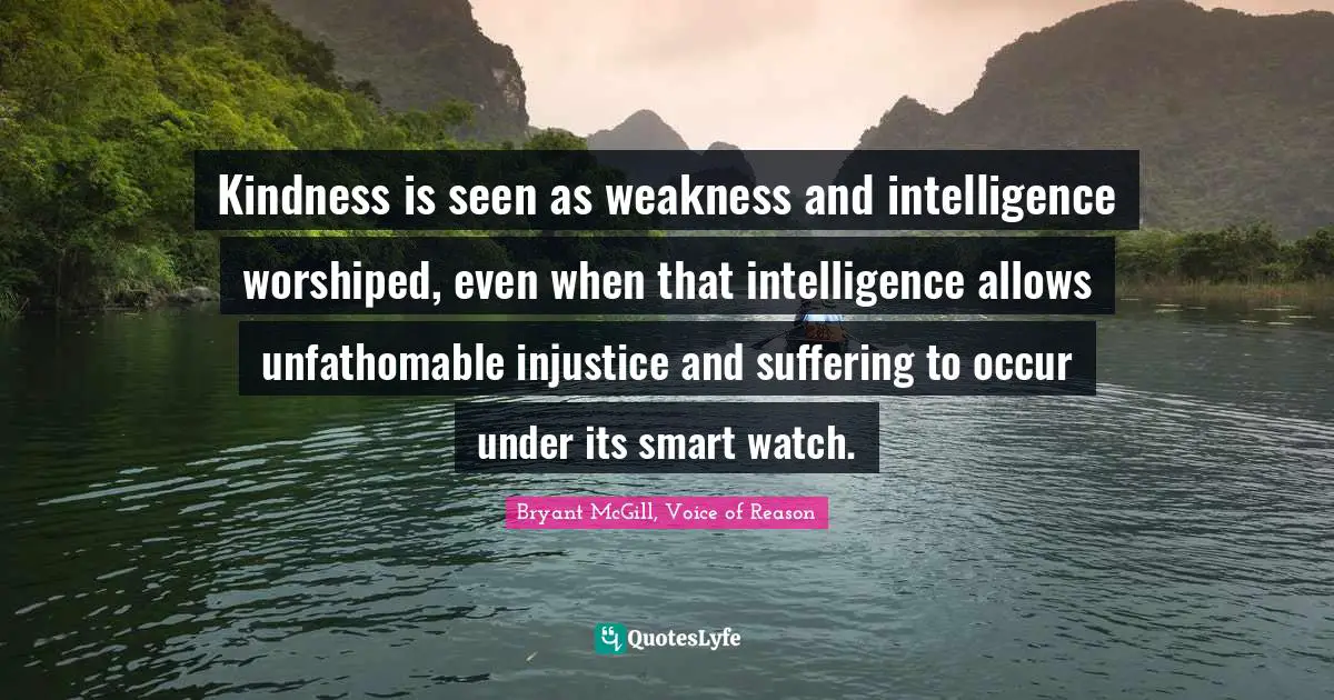 Kindness is seen as weakness and intelligence worshiped, even when that intelligence allows unfathomable injustice and suffering to occur under its smart watch.