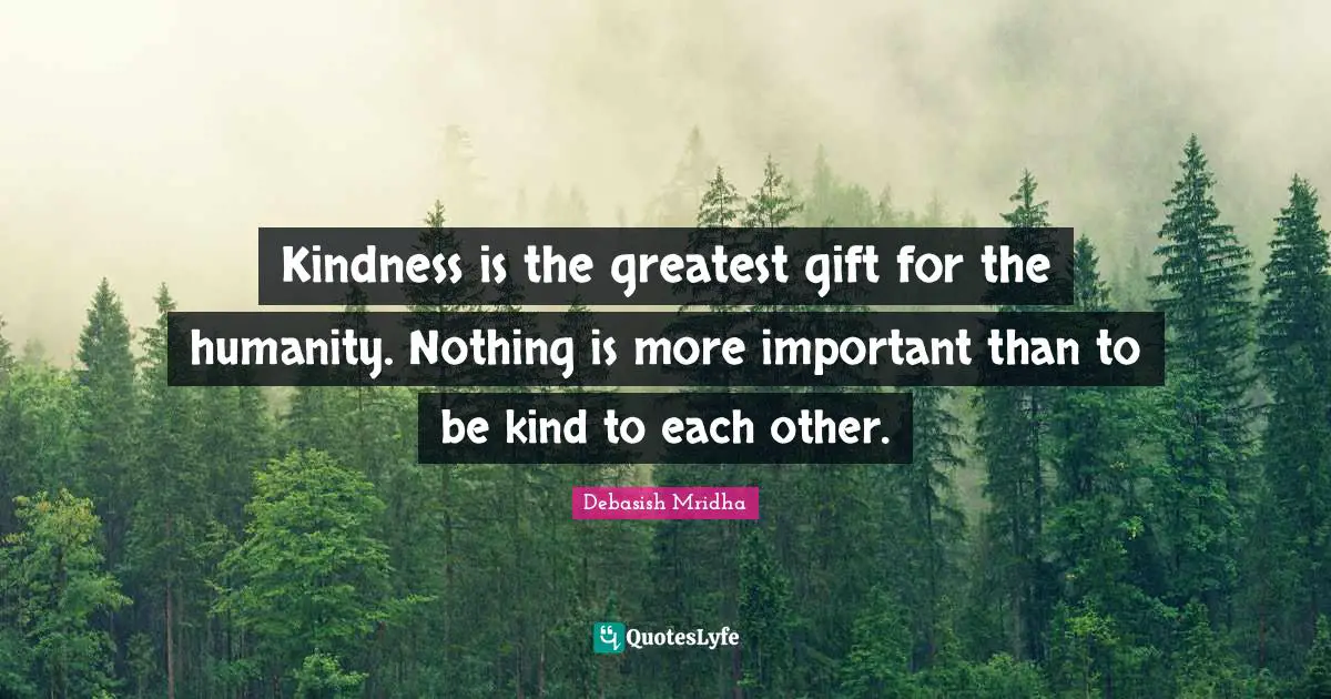 Kindness is the greatest gift for the humanity. Nothing is more important than to be kind to each other.