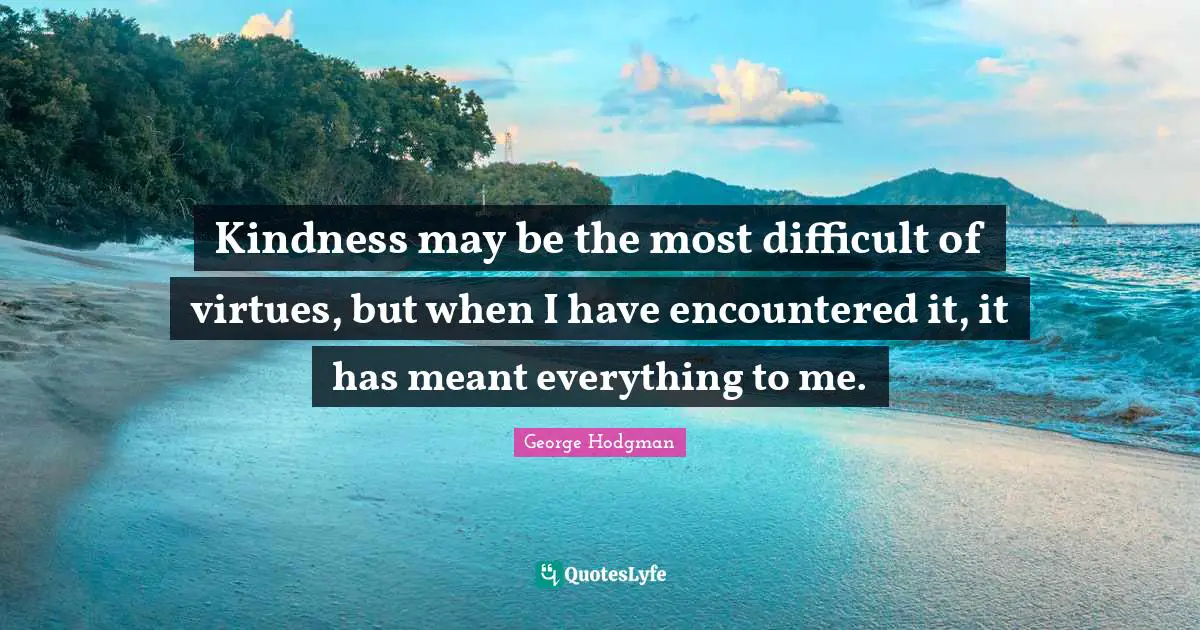 Kindness may be the most difficult of virtues, but when I have encountered it, it has meant everything to me.