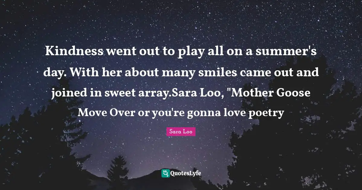 Kindness went out to play all on a summer's day. With her about many smiles came out and joined in sweet array.Sara Loo, "Mother Goose Move Over or you're gonna love poetry