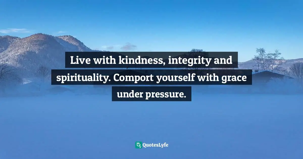 Live with kindness, integrity and spirituality. Comport yourself with grace under pressure.
