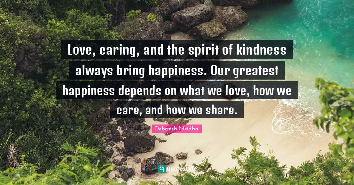 Love, caring, and the spirit of kindness always bring happiness. Our greatest happiness depends on what we love, how we care, and how we share.