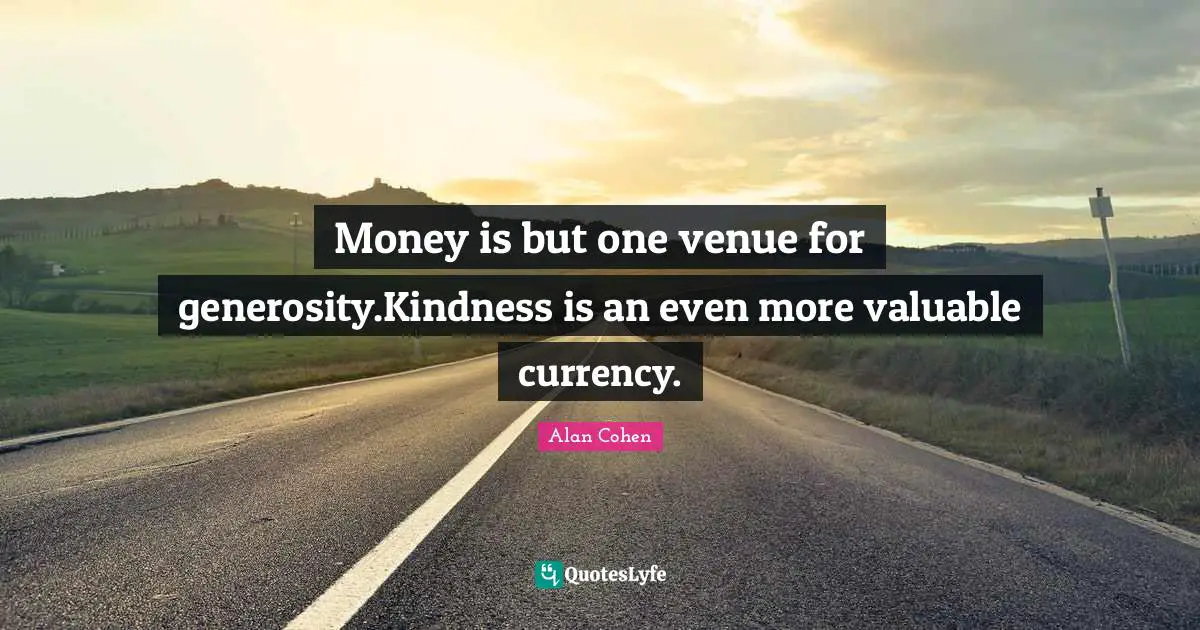 Money is but one venue for generosity.Kindness is an even more valuable currency.