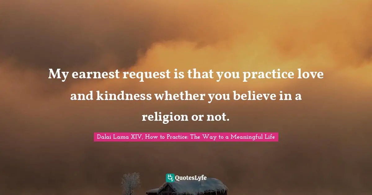 My earnest request is that you practice love and kindness whether you believe in a religion or not.