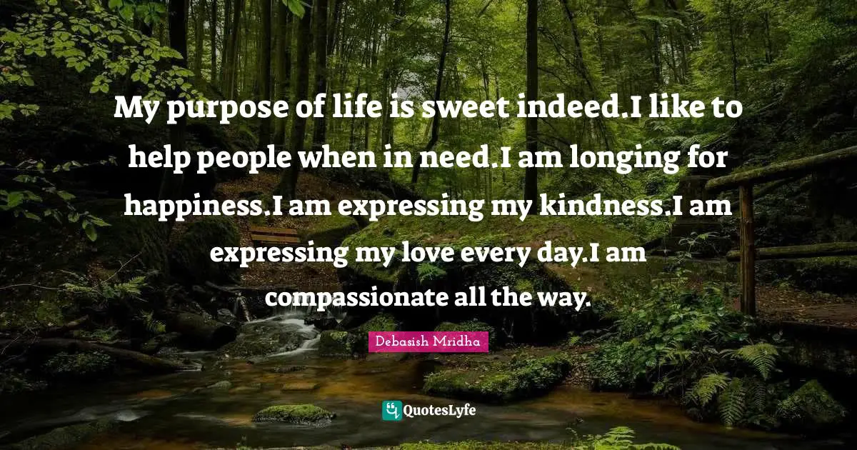 My purpose of life is sweet indeed.I like to help people when in need.I am longing for happiness.I am expressing my kindness.I am expressing my love every day.I am compassionate all the way.
