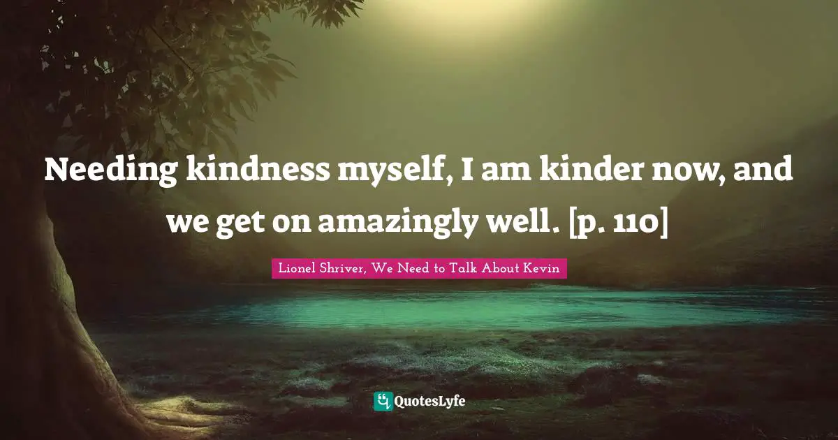 Lionel Shriver Quotes: "Needing kindness myself, I am kinder now, and we get on amazingly well. [p. 110]"