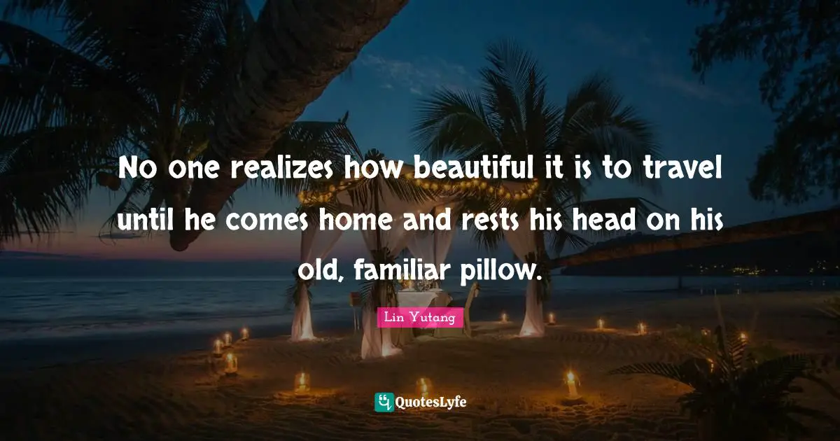 No one realizes how beautiful it is to travel until he comes home and rests his head on his old, familiar pillow.