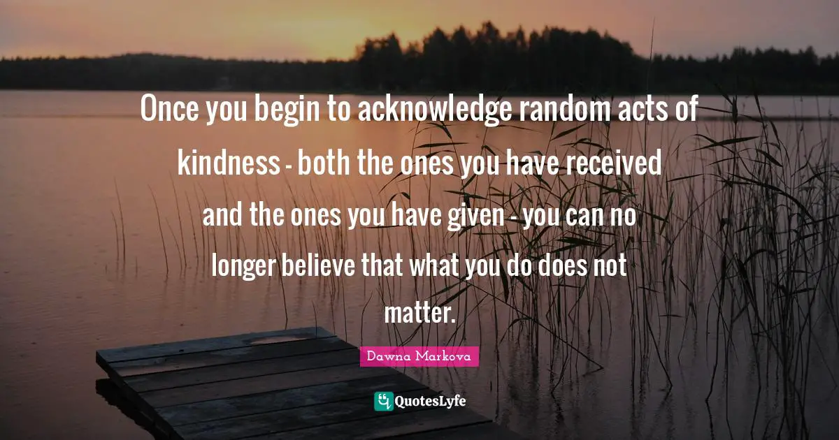 Once you begin to acknowledge random acts of kindness - both the ones you have received and the ones you have given - you can no longer believe that what you do does not matter.