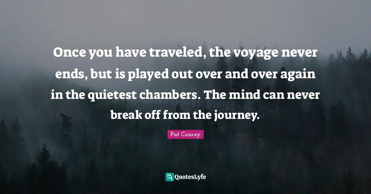 Pat Conroy Quotes: "Once you have traveled, the voyage never ends, but is played out over and over again in the quietest chambers. The mind can never break off from the journey."