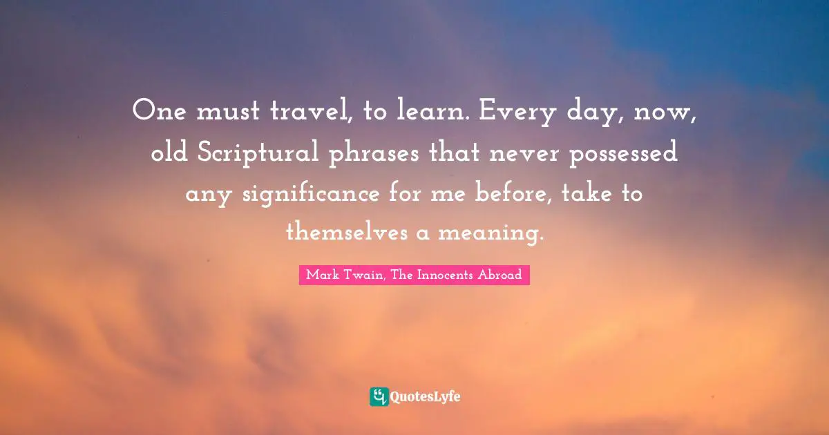 Mark Twain, The Innocents Abroad Quotes: One must travel, to learn. Every day, now, old Scriptural phrases that never possessed any significance for me before, take to themselves a meaning.