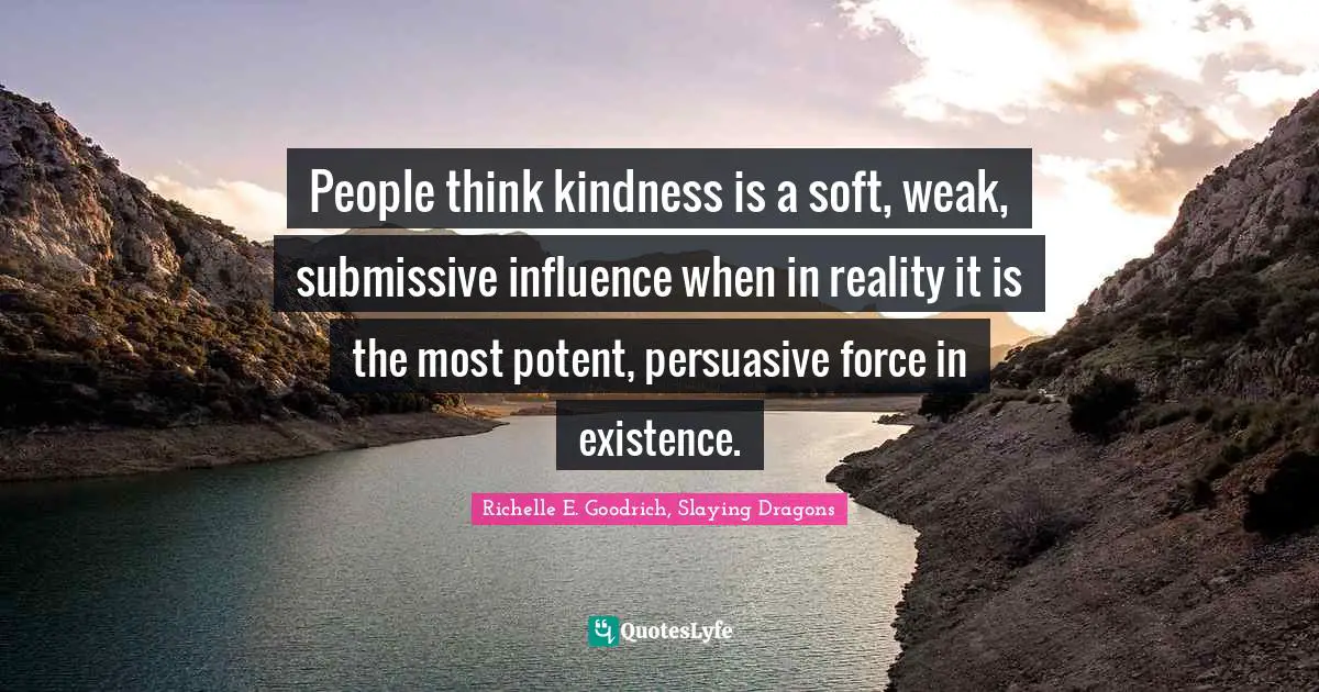 Richelle E. Goodrich, Slaying Dragons Quotes: People think kindness is a soft, weak, submissive influence when in reality it is the most potent, persuasive force in existence.