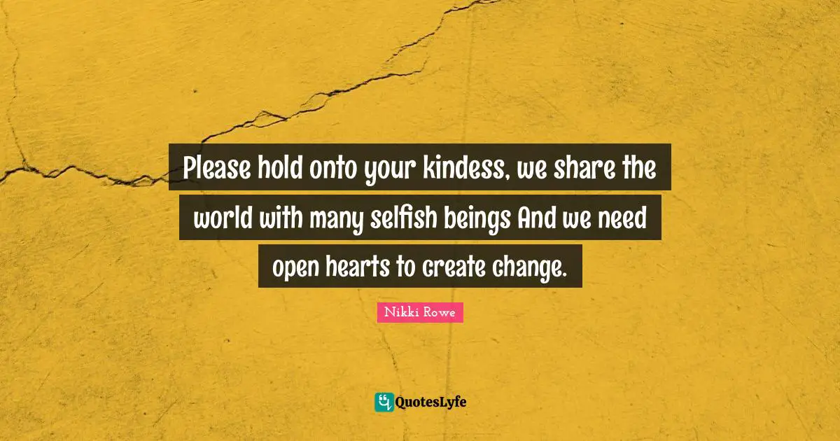 Please hold onto your kindess, we share the world with many selfish beings And we need open hearts to create change.
