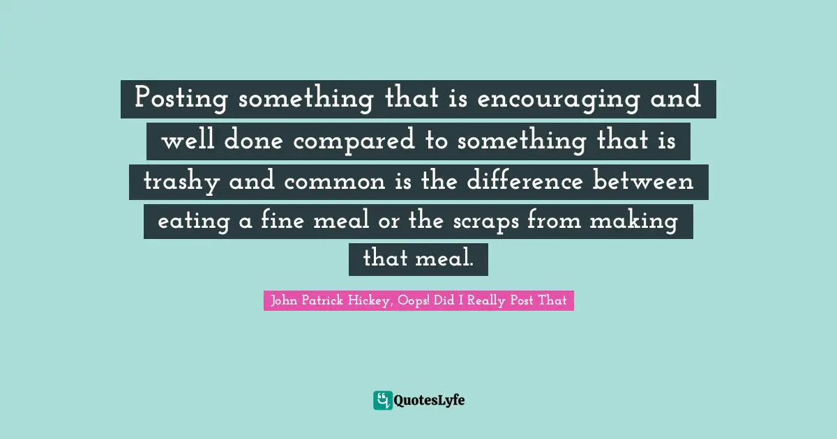Posting something that is encouraging and well done compared to something that is trashy and common is the difference between eating a fine meal or the scraps from making that meal.