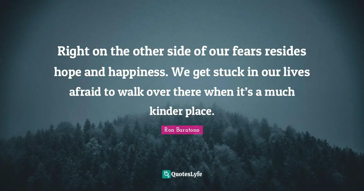 Right on the other side of our fears resides hope and happiness. We get stuck in our lives afraid to walk over there when it’s a much kinder place.