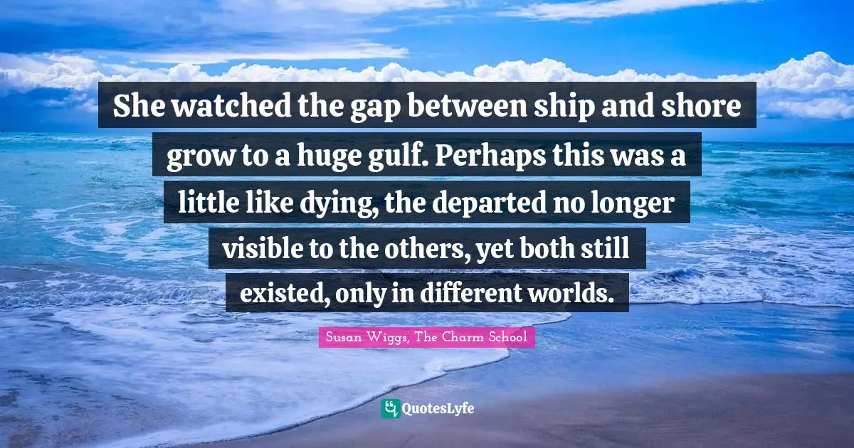 Cruise Quotes: "She watched the gap between ship and shore grow to a huge gulf. Perhaps this was a little like dying, the departed no longer visible to the others, yet both still existed, only in different worlds."