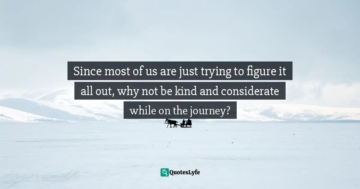 Since most of us are just trying to figure it all out, why not be kind and considerate while on the journey?