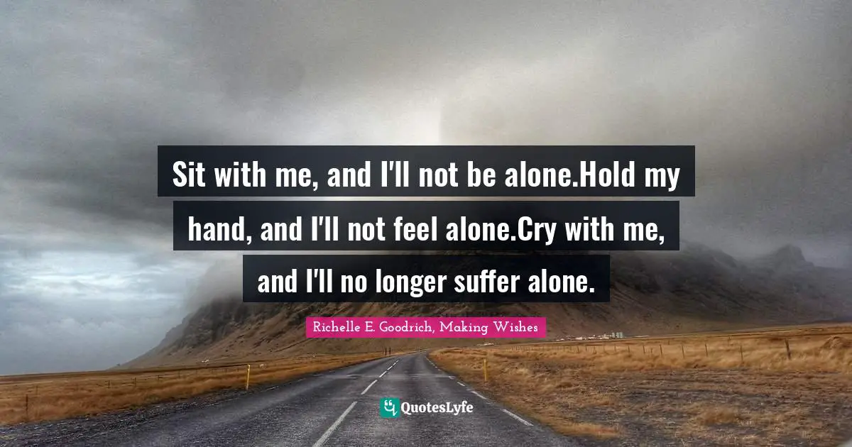 Richelle E. Goodrich, Making Wishes Quotes: Sit with me, and I'll not be alone.Hold my hand, and I'll not feel alone.Cry with me, and I'll no longer suffer alone.