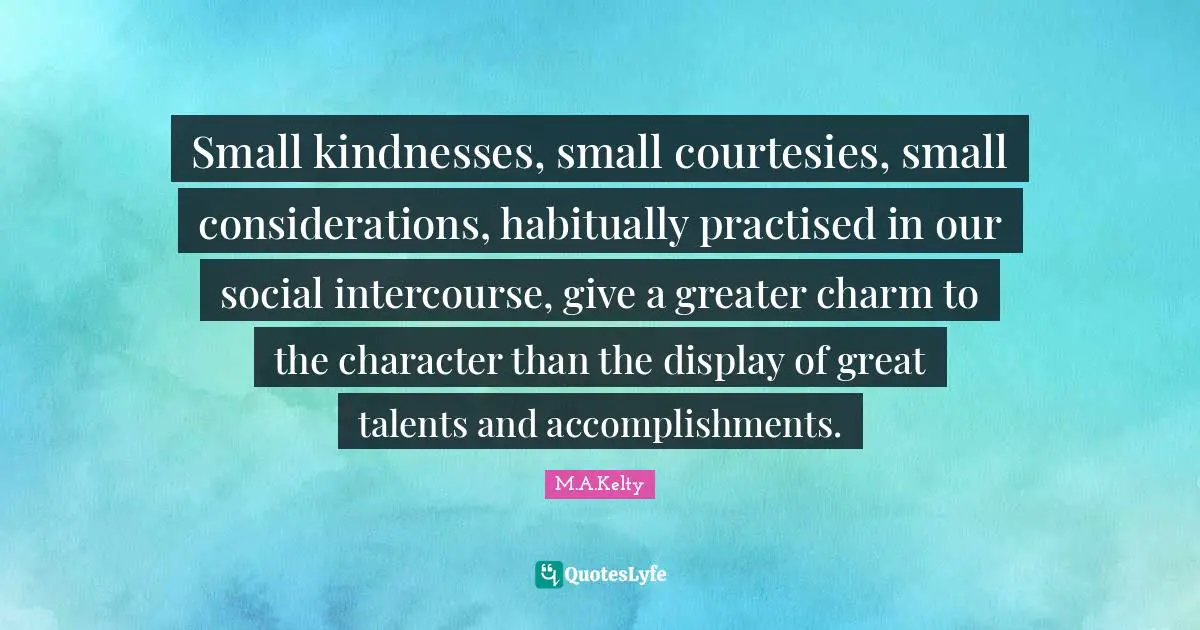 Small kindnesses, small courtesies, small considerations, habitually practised in our social intercourse, give a greater charm to the character than the display of great talents and accomplishments.