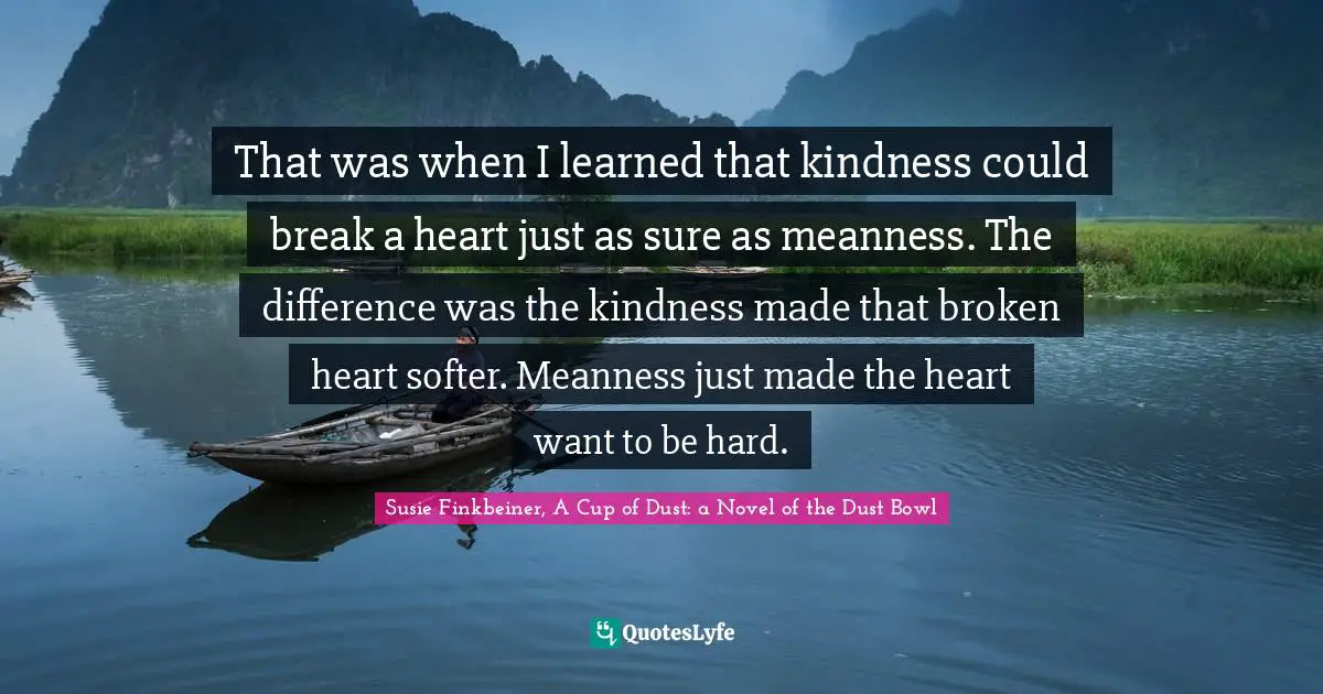 That was when I learned that kindness could break a heart just as sure as meanness. The difference was the kindness made that broken heart softer. Meanness just made the heart want to be hard.
