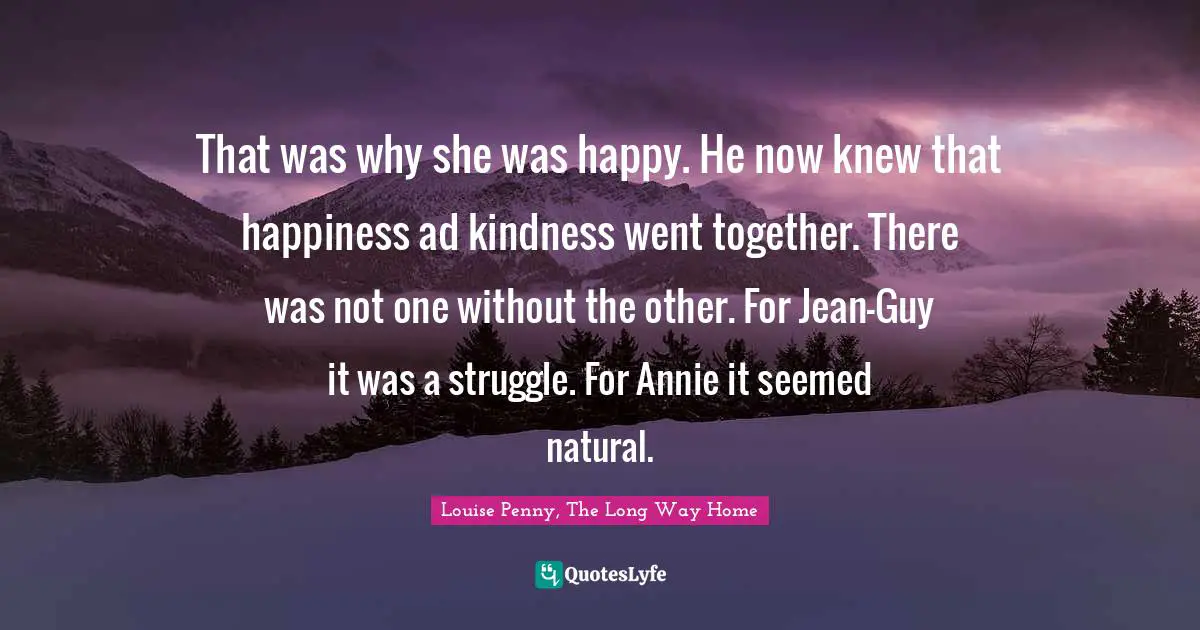 Louise Penny Quotes: "That was why she was happy. He now knew that happiness ad kindness went together. There was not one without the other. For Jean-Guy it was a struggle. For Annie it seemed natural."